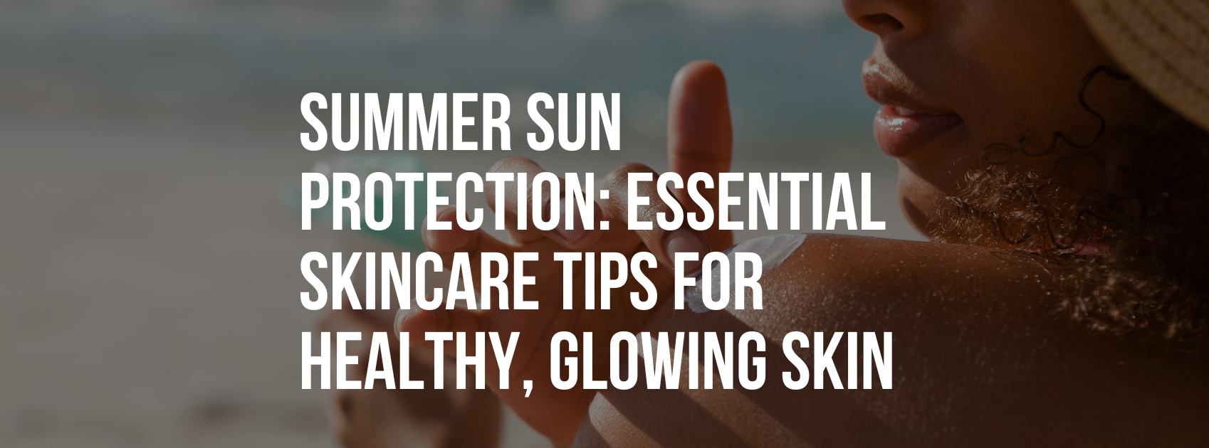 Summer Sun Protection: Essential Skincare Tips for Healthy, Glowing Skin
